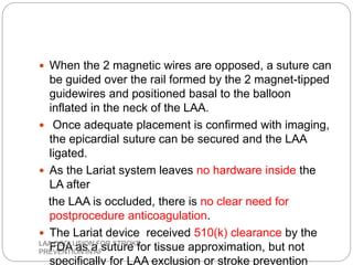  When the 2 magnetic wires are opposed, a suture can
be guided over the rail formed by the 2 magnet-tipped
guidewires and positioned basal to the balloon
inflated in the neck of the LAA.
 Once adequate placement is confirmed with imaging,
the epicardial suture can be secured and the LAA
ligated.
 As the Lariat system leaves no hardware inside the
LA after
the LAA is occluded, there is no clear need for
postprocedure anticoagulation.
 The Lariat device received 510(k) clearance by the
FDA as a suture for tissue approximation, but not
specifically for LAA exclusion or stroke prevention
LAA OCCLUSION FOR STROKE
PREVENTION IN AF
 
