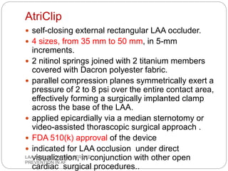 AtriClip
 self-closing external rectangular LAA occluder.
 4 sizes, from 35 mm to 50 mm, in 5-mm
increments.
 2 nitinol springs joined with 2 titanium members
covered with Dacron polyester fabric.
 parallel compression planes symmetrically exert a
pressure of 2 to 8 psi over the entire contact area,
effectively forming a surgically implanted clamp
across the base of the LAA.
 applied epicardially via a median sternotomy or
video-assisted thorascopic surgical approach .
 FDA 510(k) approval of the device
 indicated for LAA occlusion under direct
visualization, in conjunction with other open
cardiac surgical procedures..
LAA OCCLUSION FOR STROKE
PREVENTION IN AF
 