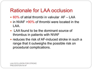 Rationale for LAA occlusion
 60% of atrial thrombi in valvular AF – LAA
 in NVAF >90% of thrombi were located in the
LAA.
 LAA found to be the dominant source of
thrombus in patients with NVAF
 reduces the risk of AF-induced stroke in such a
range that it outweighs the possible risk on
procedural complications.
LAA OCCLUSION FOR STROKE
PREVENTION IN AF
 