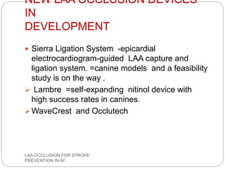 NEW LAA OCCLUSION DEVICES
IN
DEVELOPMENT
 Sierra Ligation System -epicardial
electrocardiogram-guided LAA capture and
ligation system. =canine models and a feasibility
study is on the way .
 Lambre =self-expanding nitinol device with
high success rates in canines.
 WaveCrest and Occlutech
LAA OCCLUSION FOR STROKE
PREVENTION IN AF
 