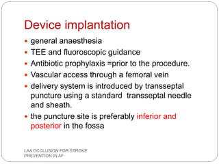 Device implantation
 general anaesthesia
 TEE and fluoroscopic guidance
 Antibiotic prophylaxis =prior to the procedure.
 Vascular access through a femoral vein
 delivery system is introduced by transseptal
puncture using a standard transseptal needle
and sheath.
 the puncture site is preferably inferior and
posterior in the fossa
LAA OCCLUSION FOR STROKE
PREVENTION IN AF
 