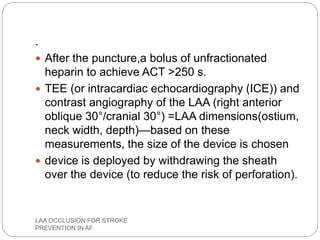 .
 After the puncture,a bolus of unfractionated
heparin to achieve ACT >250 s.
 TEE (or intracardiac echocardiography (ICE)) and
contrast angiography of the LAA (right anterior
oblique 30°/cranial 30°) =LAA dimensions(ostium,
neck width, depth)—based on these
measurements, the size of the device is chosen
 device is deployed by withdrawing the sheath
over the device (to reduce the risk of perforation).
LAA OCCLUSION FOR STROKE
PREVENTION IN AF
 