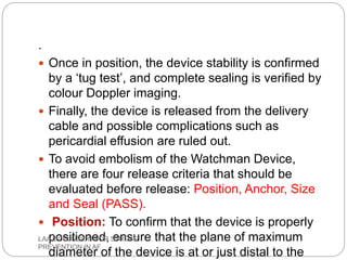 .
 Once in position, the device stability is confirmed
by a ‘tug test’, and complete sealing is verified by
colour Doppler imaging.
 Finally, the device is released from the delivery
cable and possible complications such as
pericardial effusion are ruled out.
 To avoid embolism of the Watchman Device,
there are four release criteria that should be
evaluated before release: Position, Anchor, Size
and Seal (PASS).
 Position: To confirm that the device is properly
positioned, ensure that the plane of maximum
diameter of the device is at or just distal to the
LAA OCCLUSION FOR STROKE
PREVENTION IN AF
 