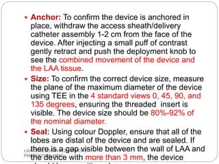 LAA OCCLUSION FOR STROKE
PREVENTION IN AF
 Anchor: To confirm the device is anchored in
place, withdraw the access sheath/delivery
catheter assembly 1-2 cm from the face of the
device. After injecting a small puff of contrast
gently retract and push the deployment knob to
see the combined movement of the device and
the LAA tissue.
 Size: To confirm the correct device size, measure
the plane of the maximum diameter of the device
using TEE in the 4 standard views 0, 45, 90, and
135 degrees, ensuring the threaded insert is
visible. The device size should be 80%-92% of
the nominal diameter.
 Seal: Using colour Doppler, ensure that all of the
lobes are distal of the device and are sealed. If
there is a gap visible between the wall of LAA and
the device with more than 3 mm, the device
 