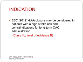INDICATION
 ESC (2012) -LAA closure may be considered in
patients with a high stroke risk and
contraindications for long-term OAC
administration
(Class IIb, level of evidence B)
LAA OCCLUSION FOR STROKE
PREVENTION IN AF
 