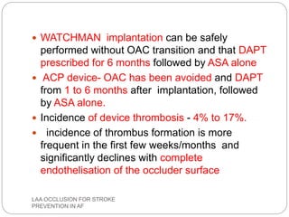  WATCHMAN implantation can be safely
performed without OAC transition and that DAPT
prescribed for 6 months followed by ASA alone
 ACP device- OAC has been avoided and DAPT
from 1 to 6 months after implantation, followed
by ASA alone.
 Incidence of device thrombosis - 4% to 17%.
 incidence of thrombus formation is more
frequent in the first few weeks/months and
significantly declines with complete
endothelisation of the occluder surface
LAA OCCLUSION FOR STROKE
PREVENTION IN AF
 