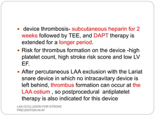  device thrombosis- subcutaneous heparin for 2
weeks followed by TEE, and DAPT therapy is
extended for a longer period.
 Risk for thrombus formation on the device -high
platelet count, high stroke risk score and low LV
EF.
 After percutaneous LAA exclusion with the Lariat
snare device in which no intracavitary device is
left behind, thrombus formation can occur at the
LAA ostium , so postprocedural antiplatelet
therapy is also indicated for this device
LAA OCCLUSION FOR STROKE
PREVENTION IN AF
 