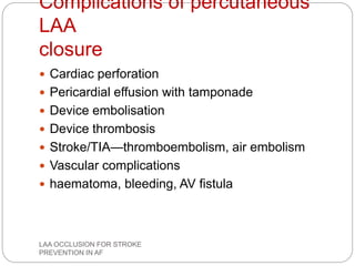 Complications of percutaneous
LAA
closure
 Cardiac perforation
 Pericardial effusion with tamponade
 Device embolisation
 Device thrombosis
 Stroke/TIA—thromboembolism, air embolism
 Vascular complications
 haematoma, bleeding, AV fistula
LAA OCCLUSION FOR STROKE
PREVENTION IN AF
 
