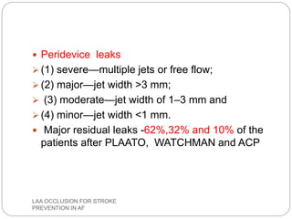  Peridevice leaks
 (1) severe—multiple jets or free flow;
 (2) major—jet width >3 mm;
 (3) moderate—jet width of 1–3 mm and
 (4) minor—jet width <1 mm.
 Major residual leaks -62%,32% and 10% of the
patients after PLAATO, WATCHMAN and ACP
LAA OCCLUSION FOR STROKE
PREVENTION IN AF
 