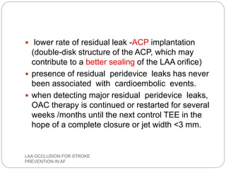  lower rate of residual leak -ACP implantation
(double-disk structure of the ACP, which may
contribute to a better sealing of the LAA orifice)
 presence of residual peridevice leaks has never
been associated with cardioembolic events.
 when detecting major residual peridevice leaks,
OAC therapy is continued or restarted for several
weeks /months until the next control TEE in the
hope of a complete closure or jet width <3 mm.
LAA OCCLUSION FOR STROKE
PREVENTION IN AF
 