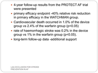  4-year follow-up results from the PROTECT AF trial
were presented
 primary efficacy endpoint -40% relative risk reduction
in primary efficacy in the WATCHMAN group.
 Cardiovascular death occurred in 1.0% of the device
group vs 2.4% of the warfarin group (p<0.05)
 rate of haemorrhagic stroke was 0.2% in the device
group vs 1% in the warfarin group (p<0.05).
 long-term follow-up data -additional support
LAA OCCLUSION FOR STROKE
PREVENTION IN AF
 