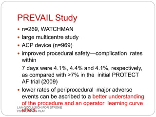 PREVAIL Study
 n=269, WATCHMAN
 large multicentre study
 ACP device (n=969)
 improved procedural safety—complication rates
within
7 days were 4.1%, 4.4% and 4.1%, respectively,
as compared with >7% in the initial PROTECT
AF trial (2009)
 lower rates of periprocedural major adverse
events can be ascribed to a better understanding
of the procedure and an operator learning curve
effect.
LAA OCCLUSION FOR STROKE
PREVENTION IN AF
 
