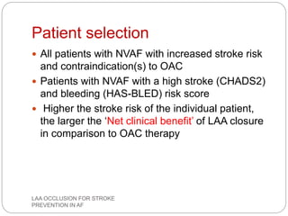 Patient selection
 All patients with NVAF with increased stroke risk
and contraindication(s) to OAC
 Patients with NVAF with a high stroke (CHADS2)
and bleeding (HAS-BLED) risk score
 Higher the stroke risk of the individual patient,
the larger the ‘Net clinical benefit’ of LAA closure
in comparison to OAC therapy
LAA OCCLUSION FOR STROKE
PREVENTION IN AF
 