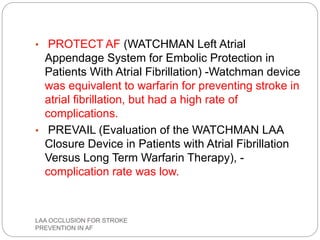 • PROTECT AF (WATCHMAN Left Atrial
Appendage System for Embolic Protection in
Patients With Atrial Fibrillation) -Watchman device
was equivalent to warfarin for preventing stroke in
atrial fibrillation, but had a high rate of
complications.
• PREVAIL (Evaluation of the WATCHMAN LAA
Closure Device in Patients with Atrial Fibrillation
Versus Long Term Warfarin Therapy), -
complication rate was low.
LAA OCCLUSION FOR STROKE
PREVENTION IN AF
 