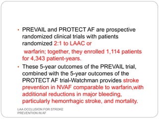 • PREVAIL and PROTECT AF are prospective
randomized clinical trials with patients
randomized 2:1 to LAAC or
warfarin; together, they enrolled 1,114 patients
for 4,343 patient-years.
• These 5-year outcomes of the PREVAIL trial,
combined with the 5-year outcomes of the
PROTECT AF trial-Watchman provides stroke
prevention in NVAF comparable to warfarin,with
additional reductions in major bleeding,
particularly hemorrhagic stroke, and mortality.
LAA OCCLUSION FOR STROKE
PREVENTION IN AF
 