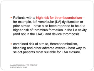  Patients with a high risk for thromboembolism—
for example, left ventricular (LV) dysfunction or
prior stroke—have also been reported to be at a
higher risk of thrombus formation in the LA cavity
(and not in the LAA) and device thrombosis.
 combined risk of stroke, thromboembolism,
bleeding and other adverse events - best way to
select patients most suitable for LAA closure.
LAA OCCLUSION FOR STROKE
PREVENTION IN AF
 