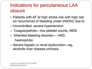 Indications for percutaneous LAA
closure
 Patients with AF at high stroke risk with high risk
(or recurrence) of bleeding under (N)OAC due to
 Uncontrolled, severe hypertension
 Coagulopathies—low platelet counts, MDS
 Inherited bleeding disorder— vWD,
haemophilia
 Severe hepatic or renal dysfunction—eg,
alcoholic liver disease,cirrhosis
LAA OCCLUSION FOR STROKE
PREVENTION IN AF
 
