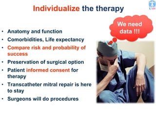 Individualize the therapy
• Anatomy and function
• Comorbidities, Life expectancy
• Compare risk and probability of
success
• Preservation of surgical option
• Patient informed consent for
therapy
• Transcatheter mitral repair is here
to stay
• Surgeons will do procedures
We need
data !!!
 