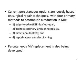 • Current percutaneous options are loosely based
on surgical repair techniques, with four primary
methods to accomplish a reduction in MR:
– (1) edge-to-edge (E2E) leaflet repair,
– (2) indirect coronary sinus annuloplasty,
– (3) direct annuloplasty, and
– (4) septal-lateral annular cinching.
• Percutaneous MV replacement is also being
developed.
10
 
