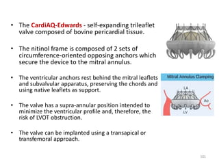 • The CardiAQ-Edwards - self-expanding trileaflet
valve composed of bovine pericardial tissue.
• The nitinol frame is composed of 2 sets of
circumference-oriented opposing anchors which
secure the device to the mitral annulus.
• The ventricular anchors rest behind the mitral leaflets
and subvalvular apparatus, preserving the chords and
using native leaflets as support.
• The valve has a supra-annular position intended to
minimize the ventricular profile and, therefore, the
risk of LVOT obstruction.
• The valve can be implanted using a transapical or
transfemoral approach.
101
 