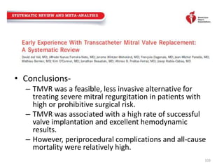 • Conclusions-
– TMVR was a feasible, less invasive alternative for
treating severe mitral regurgitation in patients with
high or prohibitive surgical risk.
– TMVR was associated with a high rate of successful
valve implantation and excellent hemodynamic
results.
– However, periprocedural complications and all-cause
mortality were relatively high.
103
 
