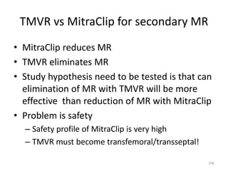 TMVR vs MitraClip for secondary MR
• MitraClip reduces MR
• TMVR eliminates MR
• Study hypothesis need to be tested is that can
elimination of MR with TMVR will be more
effective than reduction of MR with MitraClip
• Problem is safety
– Safety profile of MitraClip is very high
– TMVR must become transfemoral/transseptal!
106
 
