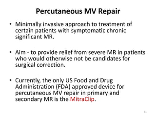 Percutaneous MV Repair
• Minimally invasive approach to treatment of
certain patients with symptomatic chronic
significant MR.
• Aim - to provide relief from severe MR in patients
who would otherwise not be candidates for
surgical correction.
• Currently, the only US Food and Drug
Administration (FDA) approved device for
percutaneous MV repair in primary and
secondary MR is the MitraClip.
11
 