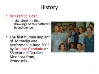 History
• Dr. Fred St. Goar
– sketched the first
drawings of this catheter-
based device.
• The first human implant
of Mitraclip was
performed in June 2003
by Dr. Jose Condado on
55-year old Octalina
Mendoza from,
Venezuela.
13
 
