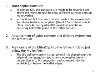 1. Trans-septal puncture:
i. In primary MR, the puncture site needs to be roughly 5 cm
above the mitral annulus to allow sufficient catheter and clip
maneuvering.
ii. In functional MR the puncture site needs to be more inferior
and closer to the annular plane (about 3.5 cm above annular
plane) since tethering of leaflets results in coaptation
occurring below the plane of the mitral annulus.
2. Advancement of guide catheter and delivery system into
the left atrium
3. Positioning of the MitraClip into the left ventricle to just
below the MV leaflets—
I. The clip delivery system is steered until it is aligned over the
origin of the regurgitant jet, its arms opened to orient it
perpendicular to MV coaptation and advanced into the
ventricle just below the leaflet edges.
18
 