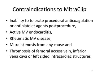 Contraindications to MitraClip
• Inability to tolerate procedural anticoagulation
or antiplatelet agents postprocedure,
• Active MV endocarditis,
• Rheumatic MV disease,
• Mitral stenosis from any cause and
• Thrombosis of femoral access vein, inferior
vena cava or left sided intracardiac structures
22
 