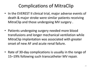Complications of MitraClip
• In the EVEREST II clinical trial, major adverse events of
death & major stroke were similar patients receiving
MitraClip and those undergoing MV surgery .
• Patients undergoing surgery needed more blood
transfusions and longer mechanical ventilation while
MitraClip implantation was associated with greater
onset of new AF and acute renal failure.
• Rate of 30-day complications is usually in the range of
15–19% following such transcatheter MV repair.
23
 