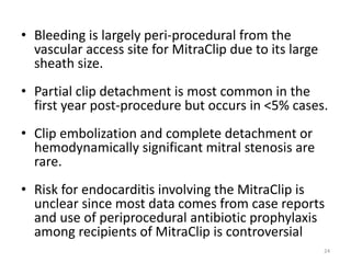 • Bleeding is largely peri-procedural from the
vascular access site for MitraClip due to its large
sheath size.
• Partial clip detachment is most common in the
first year post-procedure but occurs in <5% cases.
• Clip embolization and complete detachment or
hemodynamically significant mitral stenosis are
rare.
• Risk for endocarditis involving the MitraClip is
unclear since most data comes from case reports
and use of periprocedural antibiotic prophylaxis
among recipients of MitraClip is controversial
24
 