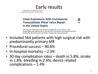 Early results
• Included 564 patients with high surgical risk with
predominantly primary MR
• Procedural success – 90.6%
• In hospital mortality – 2.3%
• 30 day complication rates – death in 5.8%, stroke
in 1.8%, bleeding in 2.6%, device related
complications – 1.4%
25
 