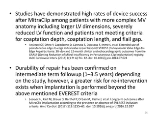 • Studies have demonstrated high rates of device success
after MitraClip among patients with more complex MV
anatomy including larger LV dimensions, severely
reduced LV function and patients not meeting criteria
for coaptation depth, coaptation length, and flail gap.
• Attizzani GF, Ohno Y, Capodanno D, Cannata S, Dipasqua F, Imme S, et al. Extended use of
percutaneous edge-to-edge mitral valve repair beyond EVEREST (Endovascular Valve Edge-to-
Edge Repair) criteria: 30- day and 12-month clinical and echocardiographic outcomes from the
GRASP (Getting Reduction of Mitral Insufficiency by Percutaneous Clip Implantation) registry.
JACC Cardiovasc Interv. (2015) 8(1 Pt A):74– 82. doi: 10.1016/j.jcin.2014.07.024
• Durability of repair has been confirmed on
intermediate term followup (1–3.5 years) depending
on the study, however, a greater risk for re-intervention
exists when implantation is performed beyond the
above mentioned EVEREST criteria
• Lesevic H, Karl M, Braun D, Barthel P, Orban M, Pache J, et al. Longterm outcomes after
MitraClip implantation according to the presence or absence of EVEREST inclusion
criteria. Am J Cardiol. (2017) 119:1255–61. doi: 10.1016/j.amjcard.2016.12.027
26
 