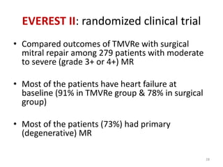 EVEREST II: randomized clinical trial
• Compared outcomes of TMVRe with surgical
mitral repair among 279 patients with moderate
to severe (grade 3+ or 4+) MR
• Most of the patients have heart failure at
baseline (91% in TMVRe group & 78% in surgical
group)
• Most of the patients (73%) had primary
(degenerative) MR
28
 