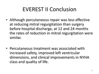 EVEREST II Conclusion
• Although percutaneous repair was less effective
at reducing mitral regurgitation than surgery
before hospital discharge, at 12 and 24 months
the rates of reduction in mitral regurgitation were
similar.
• Percutaneous treatment was associated with
increased safety, improved left ventricular
dimensions, and clinical improvements in NYHA
class and quality of life.
35
 