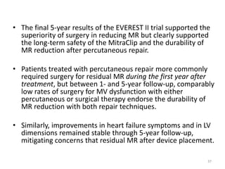 • The final 5-year results of the EVEREST II trial supported the
superiority of surgery in reducing MR but clearly supported
the long-term safety of the MitraClip and the durability of
MR reduction after percutaneous repair.
• Patients treated with percutaneous repair more commonly
required surgery for residual MR during the first year after
treatment, but between 1- and 5-year follow-up, comparably
low rates of surgery for MV dysfunction with either
percutaneous or surgical therapy endorse the durability of
MR reduction with both repair techniques.
• Similarly, improvements in heart failure symptoms and in LV
dimensions remained stable through 5-year follow-up,
mitigating concerns that residual MR after device placement.
37
 