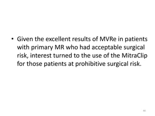 • Given the excellent results of MVRe in patients
with primary MR who had acceptable surgical
risk, interest turned to the use of the MitraClip
for those patients at prohibitive surgical risk.
40
 