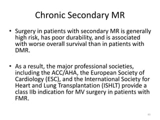 Chronic Secondary MR
• Surgery in patients with secondary MR is generally
high risk, has poor durability, and is associated
with worse overall survival than in patients with
DMR.
• As a result, the major professional societies,
including the ACC/AHA, the European Society of
Cardiology (ESC), and the International Society for
Heart and Lung Transplantation (ISHLT) provide a
class IIb indication for MV surgery in patients with
FMR.
43
 