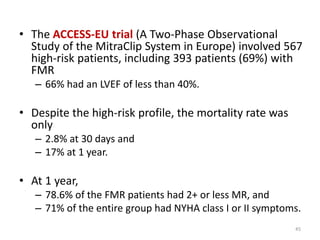 • The ACCESS-EU trial (A Two-Phase Observational
Study of the MitraClip System in Europe) involved 567
high-risk patients, including 393 patients (69%) with
FMR
– 66% had an LVEF of less than 40%.
• Despite the high-risk profile, the mortality rate was
only
– 2.8% at 30 days and
– 17% at 1 year.
• At 1 year,
– 78.6% of the FMR patients had 2+ or less MR, and
– 71% of the entire group had NYHA class I or II symptoms.
45
 