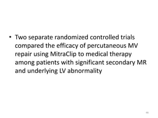 • Two separate randomized controlled trials
compared the efficacy of percutaneous MV
repair using MitraClip to medical therapy
among patients with significant secondary MR
and underlying LV abnormality
48
 