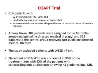 COAPT Trial
• 614 patients with
– LV dysfunction (EF 20–50%) and
– moderate-to-severe or severe secondary MR
– who remained symptomatic despite the use of maximal doses of medical
therapy.
• Among these, 302 patients were assigned to the MitraClip
group (and guideline directed medical therapy) and 312
patients to the control group receiving just guideline directed
medical therapy.
• The study excluded patients with LVESD >7 cm.
• Placement of MitraClip was successful in 98% of the
treatment arm with 95% of the patients with
echocardiograms at discharge showing <3 grade residual MR.
54
 