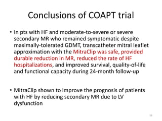 Conclusions of COAPT trial
• In pts with HF and moderate-to-severe or severe
secondary MR who remained symptomatic despite
maximally-tolerated GDMT, transcatheter mitral leaflet
approximation with the MitraClip was safe, provided
durable reduction in MR, reduced the rate of HF
hospitalizations, and improved survival, quality-of-life
and functional capacity during 24-month follow-up
• MitraClip shown to improve the prognosis of patients
with HF by reducing secondary MR due to LV
dysfunction
59
 