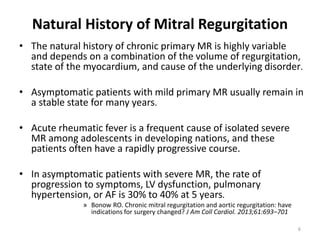 Natural History of Mitral Regurgitation
• The natural history of chronic primary MR is highly variable
and depends on a combination of the volume of regurgitation,
state of the myocardium, and cause of the underlying disorder.
• Asymptomatic patients with mild primary MR usually remain in
a stable state for many years.
• Acute rheumatic fever is a frequent cause of isolated severe
MR among adolescents in developing nations, and these
patients often have a rapidly progressive course.
• In asymptomatic patients with severe MR, the rate of
progression to symptoms, LV dysfunction, pulmonary
hypertension, or AF is 30% to 40% at 5 years.
» Bonow RO. Chronic mitral regurgitation and aortic regurgitation: have
indications for surgery changed? J Am Coll Cardiol. 2013;61:693–701
6
 