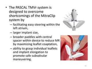 • The PASCAL TMVr system is
designed to overcome
shortcomings of the MitraClip
system by
– facilitating easy steering within the
left atrium,
– larger implant size,
– broader paddles with central
spacer within device to reduce MR
by maximizing leaflet coaptation,
– ability to grasp individual leaflets
and implant elongation to
promote safe subvalvular
maneuvering.
63
 