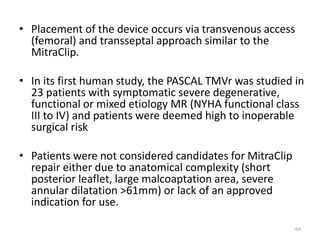 • Placement of the device occurs via transvenous access
(femoral) and transseptal approach similar to the
MitraClip.
• In its first human study, the PASCAL TMVr was studied in
23 patients with symptomatic severe degenerative,
functional or mixed etiology MR (NYHA functional class
III to IV) and patients were deemed high to inoperable
surgical risk
• Patients were not considered candidates for MitraClip
repair either due to anatomical complexity (short
posterior leaflet, large malcoaptation area, severe
annular dilatation >61mm) or lack of an approved
indication for use.
64
 