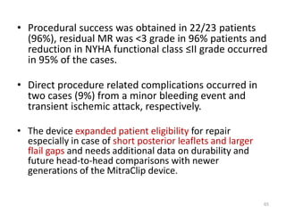 • Procedural success was obtained in 22/23 patients
(96%), residual MR was <3 grade in 96% patients and
reduction in NYHA functional class ≤II grade occurred
in 95% of the cases.
• Direct procedure related complications occurred in
two cases (9%) from a minor bleeding event and
transient ischemic attack, respectively.
• The device expanded patient eligibility for repair
especially in case of short posterior leaflets and larger
flail gaps and needs additional data on durability and
future head-to-head comparisons with newer
generations of the MitraClip device.
65
 