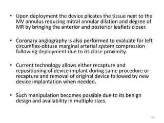 • Upon deployment the device plicates the tissue next to the
MV annulus reducing mitral annular dilation and degree of
MR by bringing the anterior and posterior leaflets closer.
• Coronary angiography is also performed to evaluate for left
circumflex-obtuse marginal arterial system compression
following deployment due to its close proximity.
• Current technology allows either recapture and
repositioning of device implant during same procedure or
recapture and removal of original device followed by new
device implantation when needed.
• Such manipulation becomes possible due to its benign
design and availability in multiple sizes.
68
 