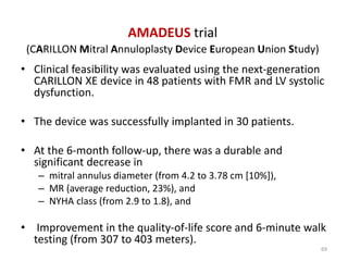 • Clinical feasibility was evaluated using the next-generation
CARILLON XE device in 48 patients with FMR and LV systolic
dysfunction.
• The device was successfully implanted in 30 patients.
• At the 6-month follow-up, there was a durable and
significant decrease in
– mitral annulus diameter (from 4.2 to 3.78 cm [10%]),
– MR (average reduction, 23%), and
– NYHA class (from 2.9 to 1.8), and
• Improvement in the quality-of-life score and 6-minute walk
testing (from 307 to 403 meters).
AMADEUS trial
(CARILLON Mitral Annuloplasty Device European Union Study)
69
 