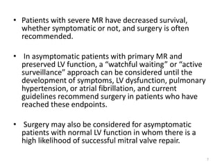 • Patients with severe MR have decreased survival,
whether symptomatic or not, and surgery is often
recommended.
• In asymptomatic patients with primary MR and
preserved LV function, a “watchful waiting” or “active
surveillance” approach can be considered until the
development of symptoms, LV dysfunction, pulmonary
hypertension, or atrial fibrillation, and current
guidelines recommend surgery in patients who have
reached these endpoints.
• Surgery may also be considered for asymptomatic
patients with normal LV function in whom there is a
high likelihood of successful mitral valve repair.
7
 
